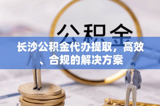 垦利长沙公积金代办提取，高效、合规的解决方案