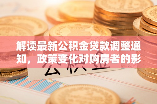 垦利解读最新公积金贷款调整通知，政策变化对购房者的影响