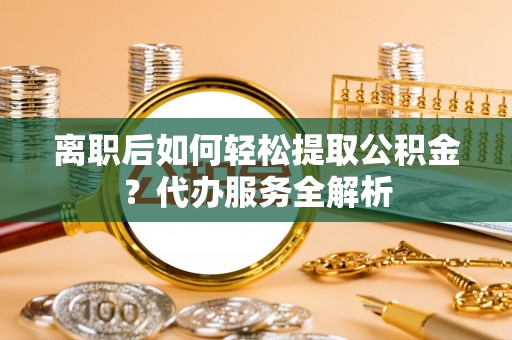 垦利离职后如何轻松提取公积金？代办服务全解析