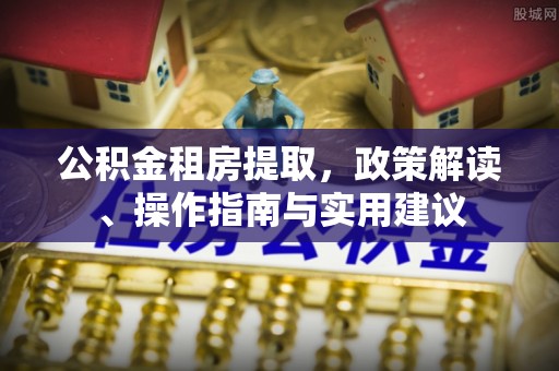 垦利公积金租房提取，政策解读、操作指南与实用建议