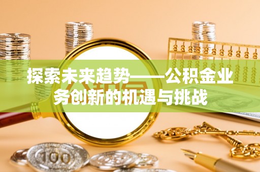 垦利探索未来趋势——公积金业务创新的机遇与挑战