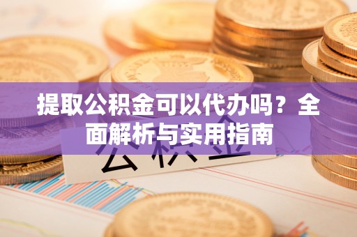 垦利提取公积金可以代办吗？全面解析与实用指南