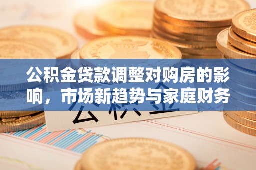 垦利公积金贷款调整对购房的影响，市场新趋势与家庭财务规划