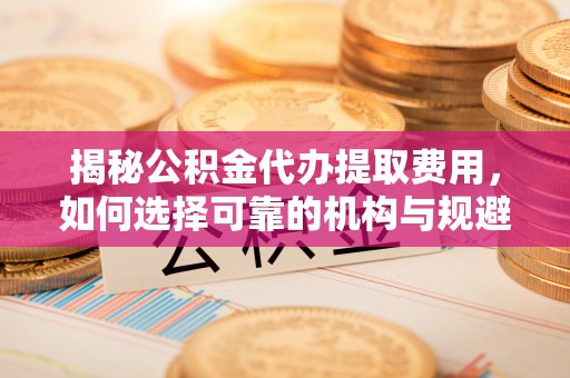 垦利揭秘公积金代办提取费用，如何选择可靠的机构与规避潜在风险