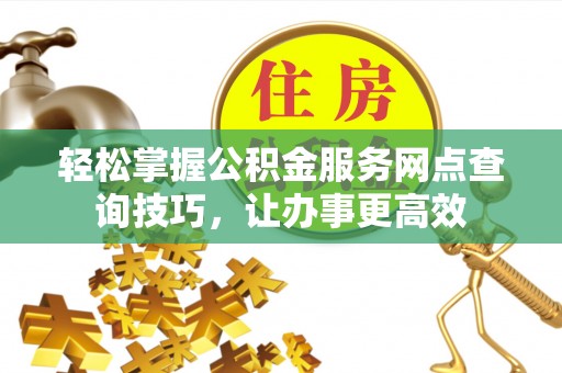 垦利轻松掌握公积金服务网点查询技巧，让办事更高效