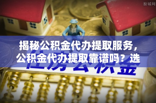 垦利揭秘公积金代办提取服务，公积金代办提取靠谱吗？选择需谨慎