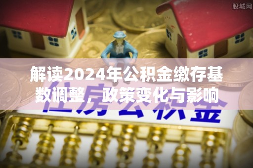 垦利解读2024年公积金缴存基数调整，政策变化与影响