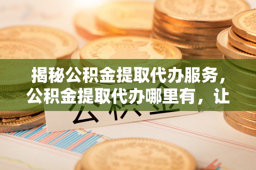 垦利揭秘公积金提取代办服务，公积金提取代办哪里有，让你省时省心的解决方案