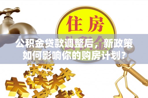 垦利公积金贷款调整后，新政策如何影响你的购房计划？