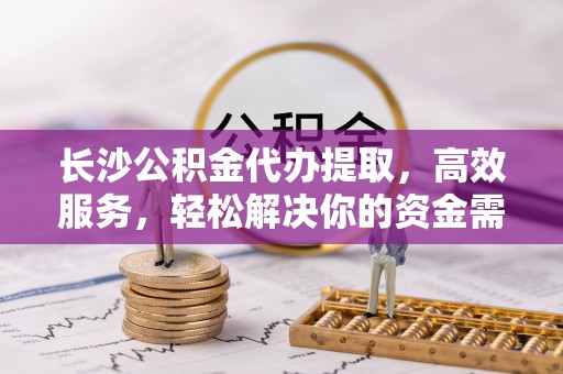 垦利长沙公积金代办提取，高效服务，轻松解决你的资金需求