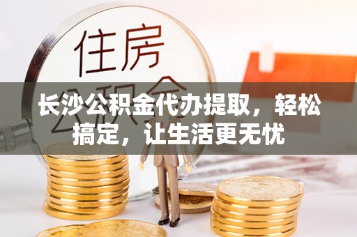 垦利长沙公积金代办提取，轻松搞定，让生活更无忧