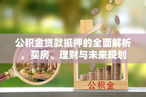 垦利公积金贷款抵押的全面解析，买房、理财与未来规划