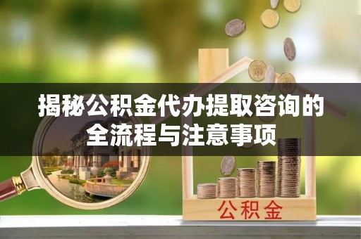 垦利揭秘公积金代办提取咨询的全流程与注意事项