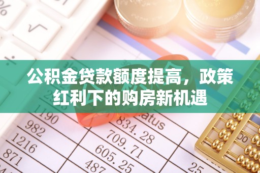 垦利公积金贷款额度提高，政策红利下的购房新机遇