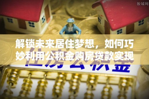 垦利解锁未来居住梦想，如何巧妙利用公积金购房贷款实现房产投资