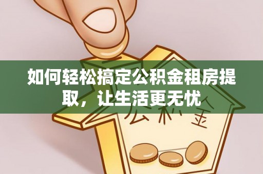 垦利如何轻松搞定公积金租房提取，让生活更无忧