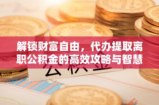 垦利解锁财富自由，代办提取离职公积金的高效攻略与智慧选择