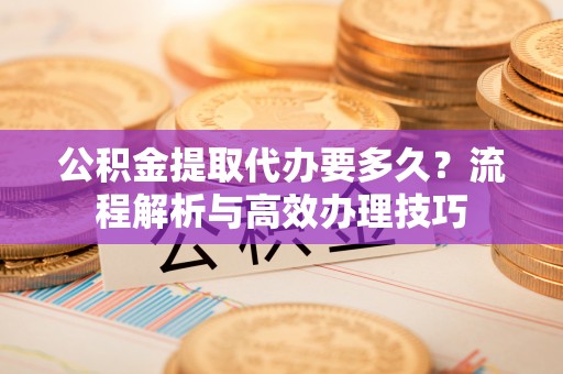 垦利公积金提取代办要多久？流程解析与高效办理技巧