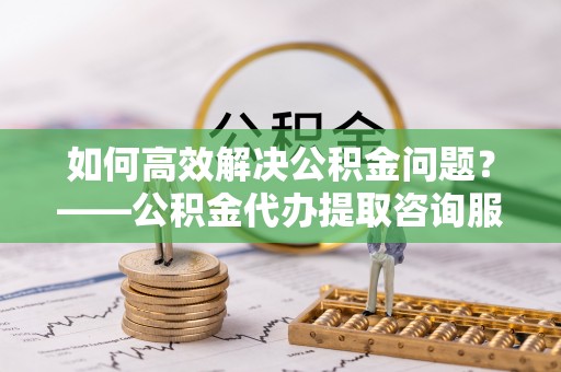 垦利如何高效解决公积金问题？——公积金代办提取咨询服务指南