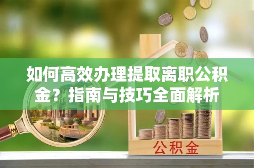 垦利如何高效办理提取离职公积金？指南与技巧全面解析