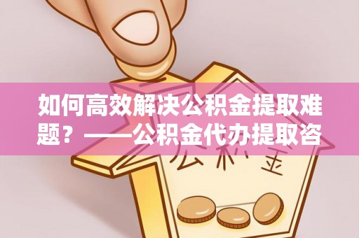 垦利如何高效解决公积金提取难题？——公积金代办提取咨询服务全解析