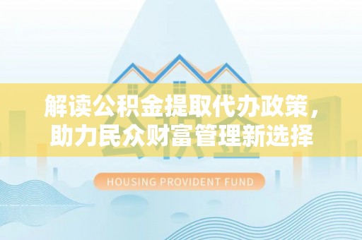 垦利解读公积金提取代办政策，助力民众财富管理新选择