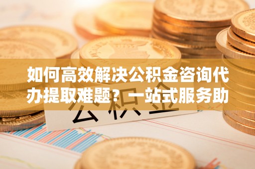 垦利如何高效解决公积金咨询代办提取难题？一站式服务助您轻松搞定