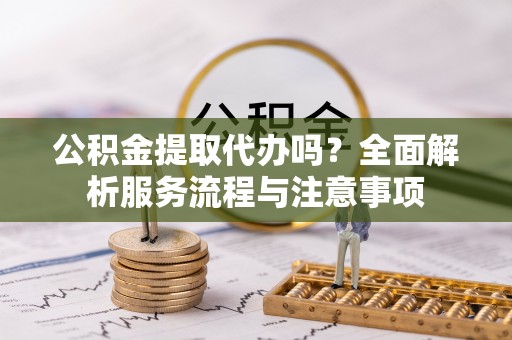 垦利公积金提取代办吗？全面解析服务流程与注意事项