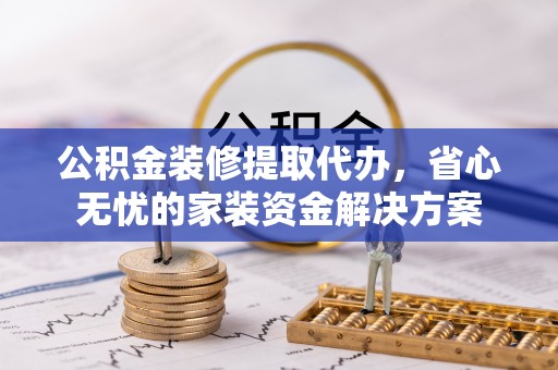 垦利公积金装修提取代办，省心无忧的家装资金解决方案
