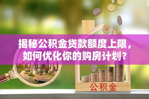 垦利揭秘公积金贷款额度上限，如何优化你的购房计划？