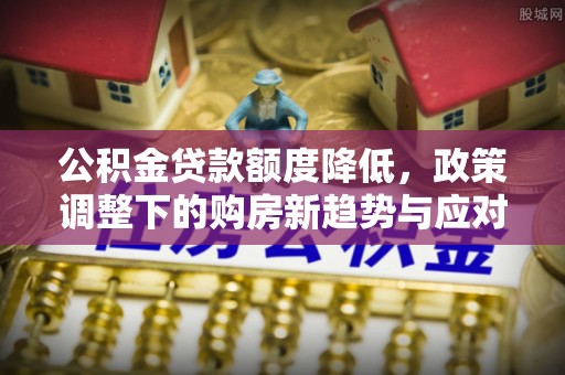垦利公积金贷款额度降低，政策调整下的购房新趋势与应对策略