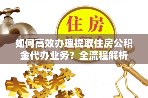 垦利如何高效办理提取住房公积金代办业务？全流程解析