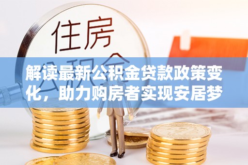 垦利解读最新公积金贷款政策变化，助力购房者实现安居梦想