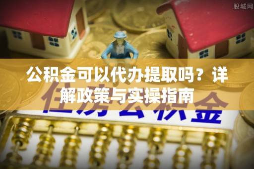 垦利公积金可以代办提取吗？详解政策与实操指南