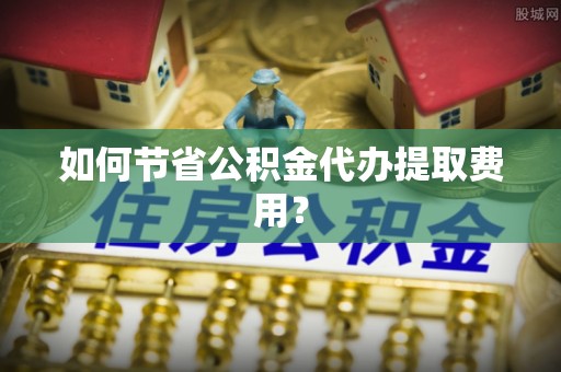 垦利如何节省公积金代办提取费用？