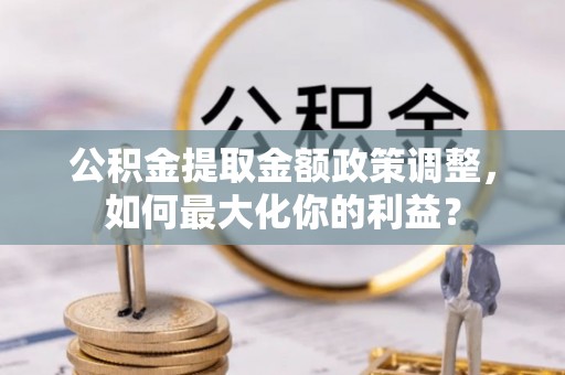 垦利公积金提取金额政策调整，如何最大化你的利益？
