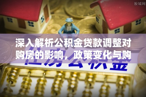 垦利深入解析公积金贷款调整对购房的影响，政策变化与购房者选择