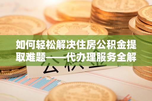 垦利如何轻松解决住房公积金提取难题——代办理服务全解析