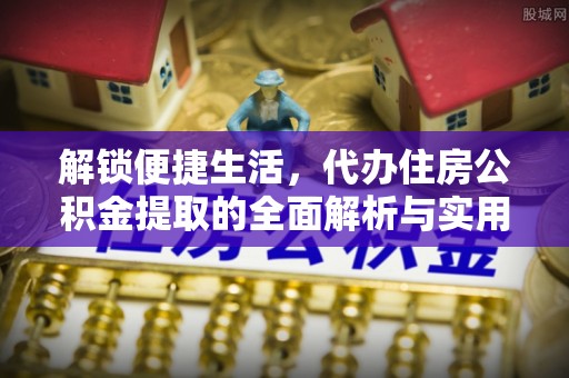 垦利解锁便捷生活，代办住房公积金提取的全面解析与实用指南