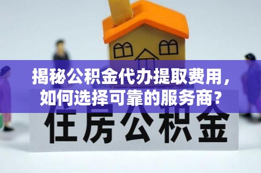 垦利揭秘公积金代办提取费用，如何选择可靠的服务商？