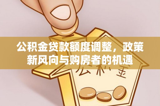 垦利公积金贷款额度调整，政策新风向与购房者的机遇