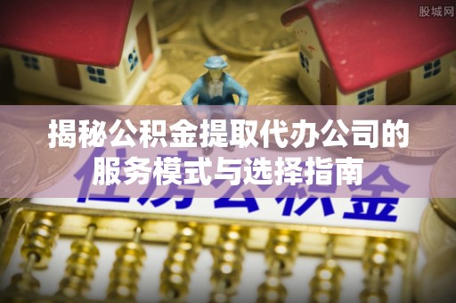 垦利揭秘公积金提取代办公司的服务模式与选择指南