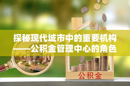 垦利探秘现代城市中的重要机构——公积金管理中心的角色与使命