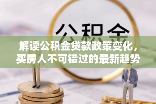 垦利解读公积金贷款政策变化，买房人不可错过的最新趋势