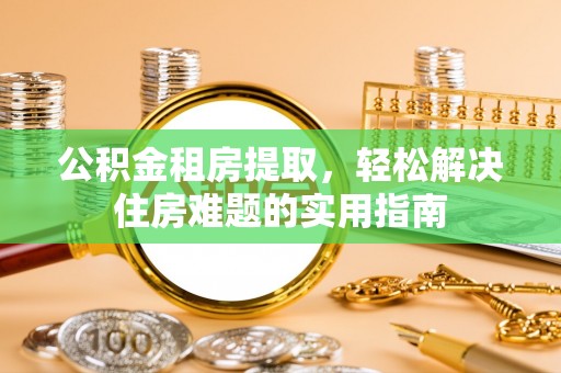 垦利公积金租房提取，轻松解决住房难题的实用指南