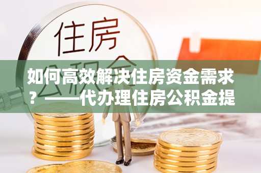 垦利如何高效解决住房资金需求？——代办理住房公积金提取服务全解析