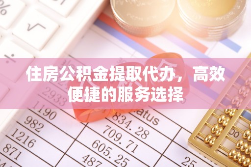 垦利住房公积金提取代办，高效便捷的服务选择