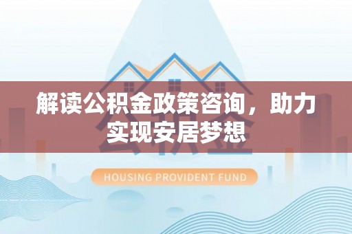 垦利解读公积金政策咨询，助力实现安居梦想