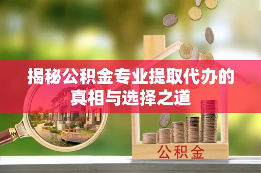 垦利揭秘公积金专业提取代办的真相与选择之道