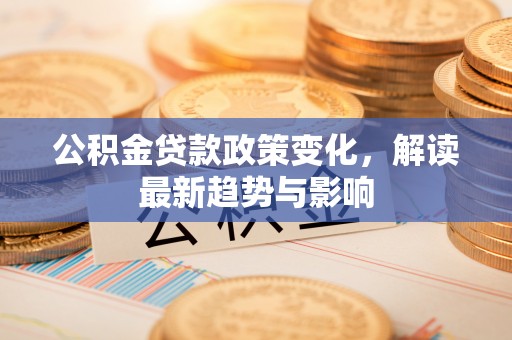 垦利公积金贷款政策变化，解读最新趋势与影响